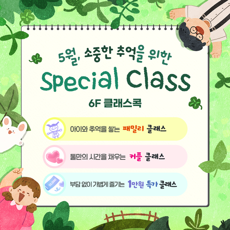 5월, 소중한 추억을 위한
Special Class
6층 클래스콕
아이와 추억을 쌓는 패밀리 클래스
둘만의 시간을 채우는 커플 클래스
부담 없이 가볍게 즐기는 1만원 특가 클래스