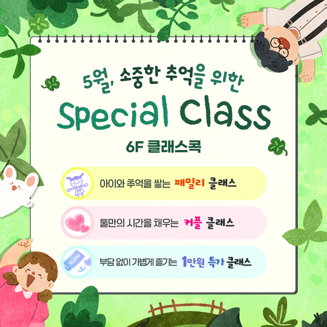 5월, 소중한 추억을 위한
Special Class
6층 클래스콕
아이와 추억을 쌓는 패밀리 클래스
둘만의 시간을 채우는 커플 클래스
부담 없이 가볍게 즐기는 1만원 특가 클래스